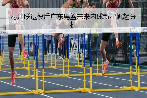 易建联退役后广东男篮未来内线新星崛起分析